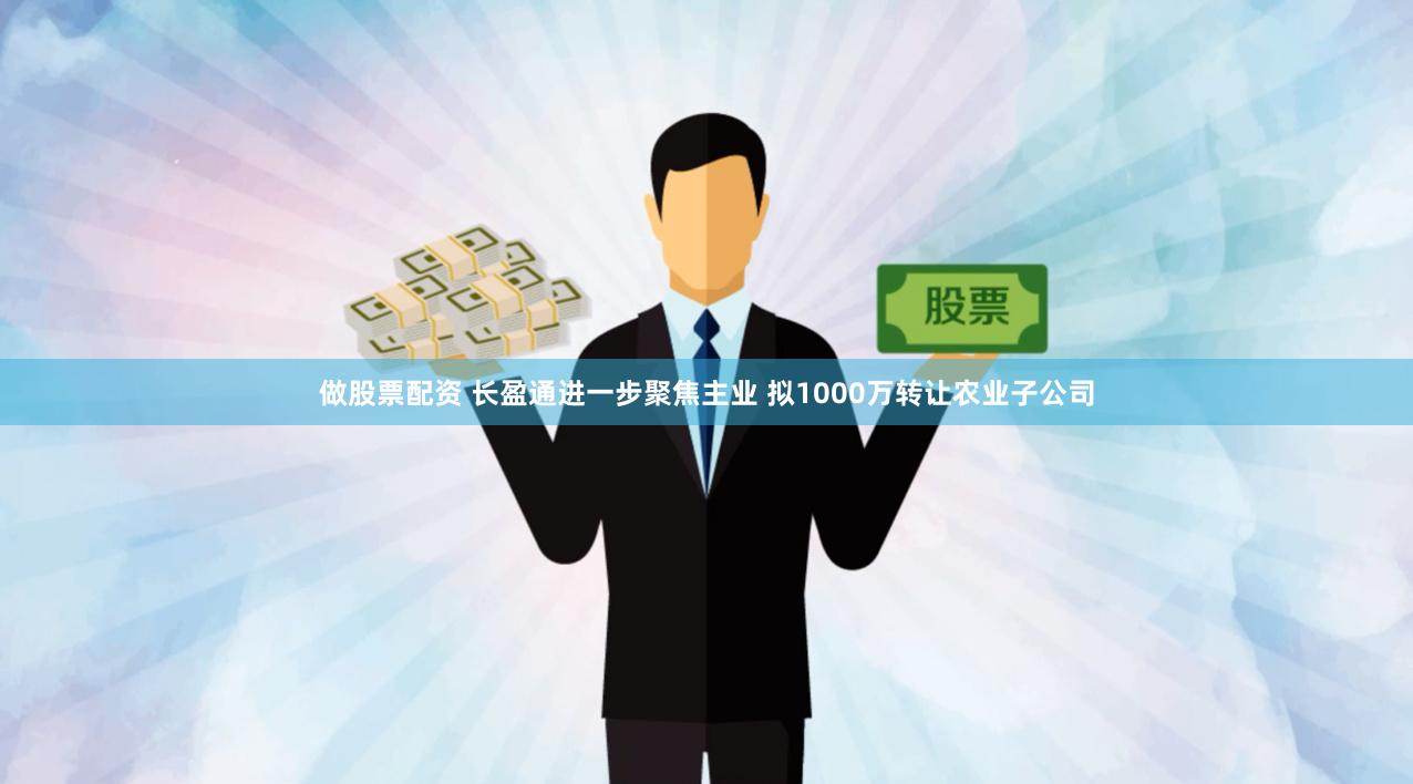 做股票配资 长盈通进一步聚焦主业 拟1000万转让农业子公司