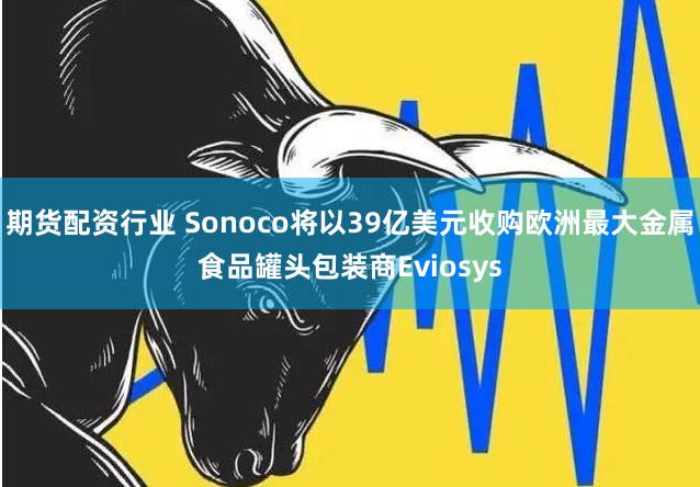 期货配资行业 Sonoco将以39亿美元收购欧洲最大金属食品罐头包装商Eviosys