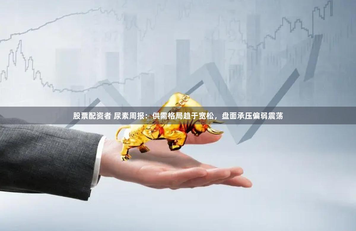 股票配资者 尿素周报：供需格局趋于宽松，盘面承压偏弱震荡