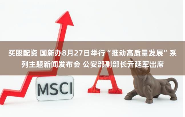 买股配资 国新办8月27日举行“推动高质量发展”系列主题新闻发布会 公安部副部长亓延军出席
