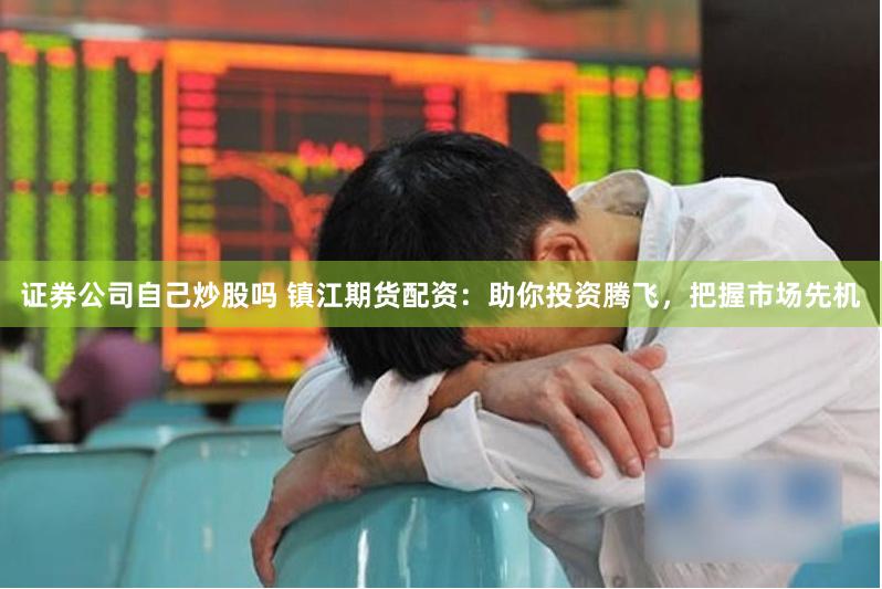 证券公司自己炒股吗 镇江期货配资：助你投资腾飞，把握市场先机