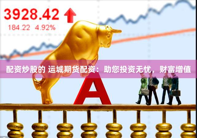 配资炒股的 运城期货配资：助您投资无忧，财富增值