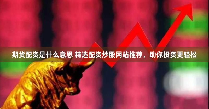 期货配资是什么意思 精选配资炒股网站推荐，助你投资更轻松