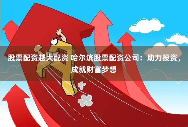 股票配资越大配资 哈尔滨股票配资公司：助力投资，成就财富梦想