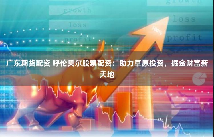广东期货配资 呼伦贝尔股票配资：助力草原投资，掘金财富新天地