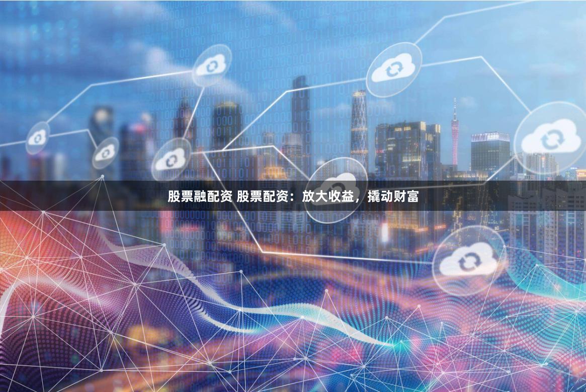 股票融配资 股票配资：放大收益，撬动财富
