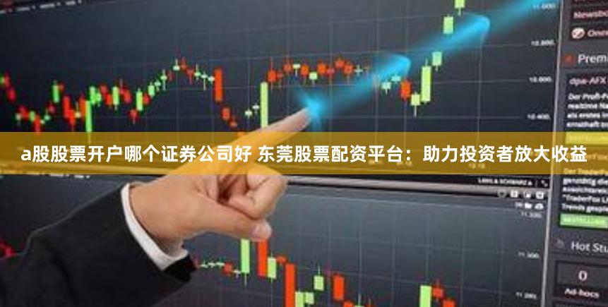a股股票开户哪个证券公司好 东莞股票配资平台：助力投资者放大收益