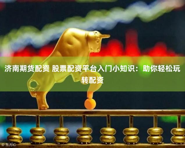 济南期货配资 股票配资平台入门小知识：助你轻松玩转配资