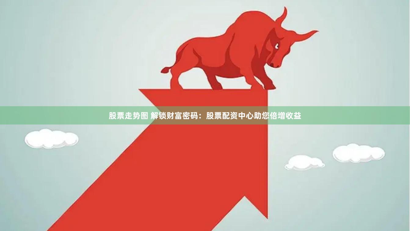 股票走势图 解锁财富密码：股票配资中心助您倍增收益