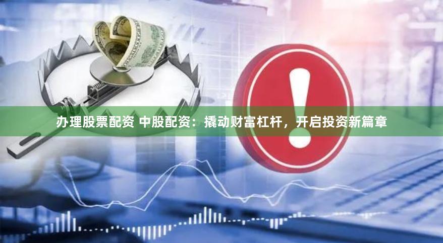 办理股票配资 中股配资：撬动财富杠杆，开启投资新篇章