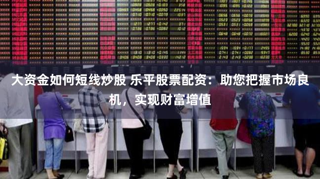 大资金如何短线炒股 乐平股票配资：助您把握市场良机，实现财富增值