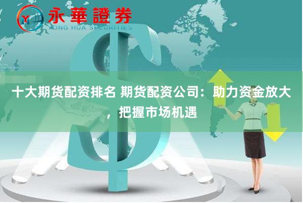 十大期货配资排名 期货配资公司：助力资金放大，把握市场机遇
