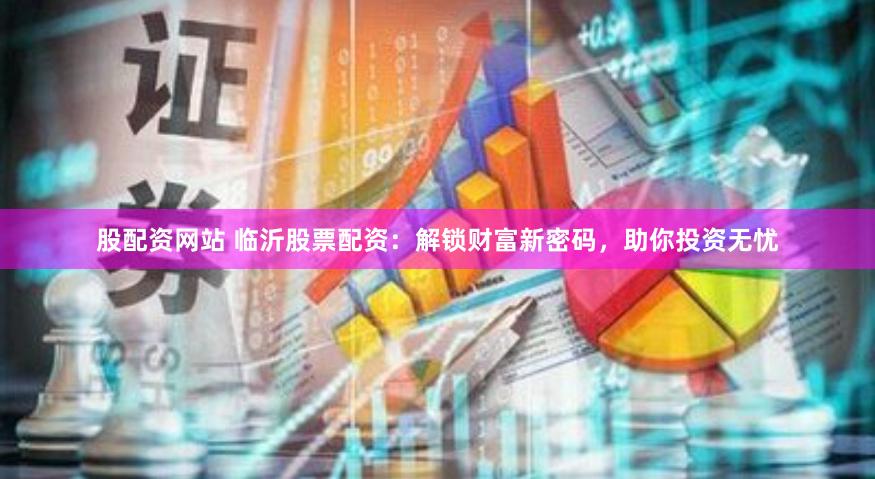股配资网站 临沂股票配资：解锁财富新密码，助你投资无忧