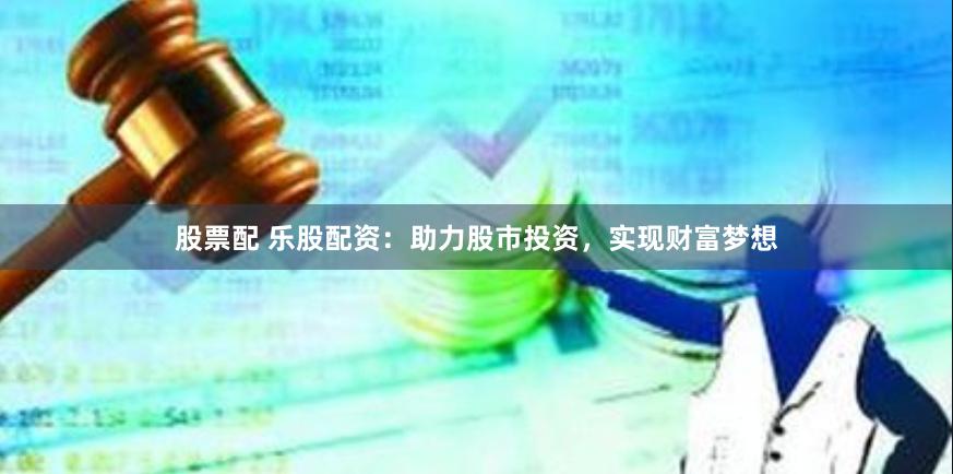 股票配 乐股配资：助力股市投资，实现财富梦想