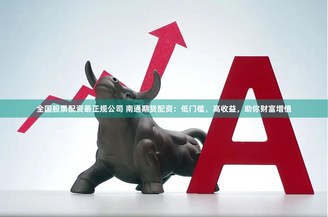 全国股票配资最正规公司 南通期货配资：低门槛，高收益，助你财富增值